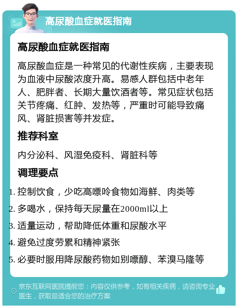 高尿酸血症就医指南 高尿酸血症就医指南 高尿酸血症是一种常见的代谢性疾病，主要表现为血液中尿酸浓度升高。易感人群包括中老年人、肥胖者、长期大量饮酒者等。常见症状包括关节疼痛、红肿、发热等，严重时可能导致痛风、肾脏损害等并发症。 推荐科室 内分泌科、风湿免疫科、肾脏科等 调理要点 控制饮食，少吃高嘌呤食物如海鲜、肉类等 多喝水，保持每天尿量在2000ml以上 适量运动，帮助降低体重和尿酸水平 避免过度劳累和精神紧张 必要时服用降尿酸药物如别嘌醇、苯溴马隆等