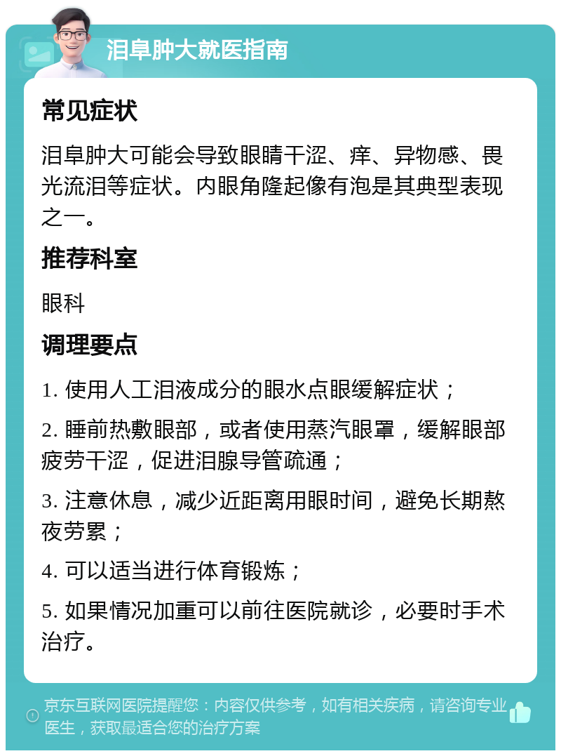 泪阜肿大就医指南 常见症状 泪阜肿大可能会导致眼睛干涩、痒、异物感、畏光流泪等症状。内眼角隆起像有泡是其典型表现之一。 推荐科室 眼科 调理要点 1. 使用人工泪液成分的眼水点眼缓解症状； 2. 睡前热敷眼部，或者使用蒸汽眼罩，缓解眼部疲劳干涩，促进泪腺导管疏通； 3. 注意休息，减少近距离用眼时间，避免长期熬夜劳累； 4. 可以适当进行体育锻炼； 5. 如果情况加重可以前往医院就诊，必要时手术治疗。