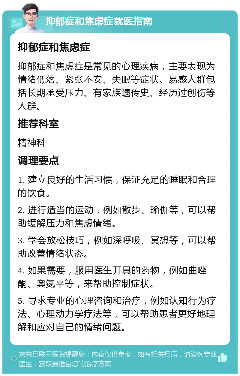 抑郁症和焦虑症就医指南 抑郁症和焦虑症 抑郁症和焦虑症是常见的心理疾病，主要表现为情绪低落、紧张不安、失眠等症状。易感人群包括长期承受压力、有家族遗传史、经历过创伤等人群。 推荐科室 精神科 调理要点 1. 建立良好的生活习惯，保证充足的睡眠和合理的饮食。 2. 进行适当的运动，例如散步、瑜伽等，可以帮助缓解压力和焦虑情绪。 3. 学会放松技巧，例如深呼吸、冥想等，可以帮助改善情绪状态。 4. 如果需要，服用医生开具的药物，例如曲唑酮、奥氮平等，来帮助控制症状。 5. 寻求专业的心理咨询和治疗，例如认知行为疗法、心理动力学疗法等，可以帮助患者更好地理解和应对自己的情绪问题。