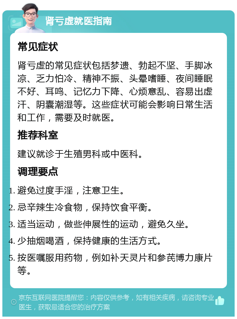 肾亏虚就医指南 常见症状 肾亏虚的常见症状包括梦遗、勃起不坚、手脚冰凉、乏力怕冷、精神不振、头晕嗜睡、夜间睡眠不好、耳鸣、记忆力下降、心烦意乱、容易出虚汗、阴囊潮湿等。这些症状可能会影响日常生活和工作，需要及时就医。 推荐科室 建议就诊于生殖男科或中医科。 调理要点 避免过度手淫，注意卫生。 忌辛辣生冷食物，保持饮食平衡。 适当运动，做些伸展性的运动，避免久坐。 少抽烟喝酒，保持健康的生活方式。 按医嘱服用药物，例如补天灵片和参芪博力康片等。