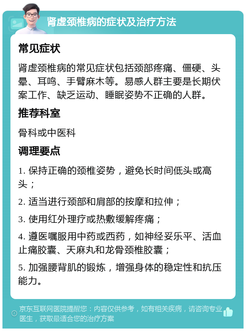 肾虚颈椎病的症状及治疗方法 常见症状 肾虚颈椎病的常见症状包括颈部疼痛、僵硬、头晕、耳鸣、手臂麻木等。易感人群主要是长期伏案工作、缺乏运动、睡眠姿势不正确的人群。 推荐科室 骨科或中医科 调理要点 1. 保持正确的颈椎姿势，避免长时间低头或高头； 2. 适当进行颈部和肩部的按摩和拉伸； 3. 使用红外理疗或热敷缓解疼痛； 4. 遵医嘱服用中药或西药，如神经妥乐平、活血止痛胶囊、天麻丸和龙骨颈椎胶囊； 5. 加强腰背肌的锻炼，增强身体的稳定性和抗压能力。