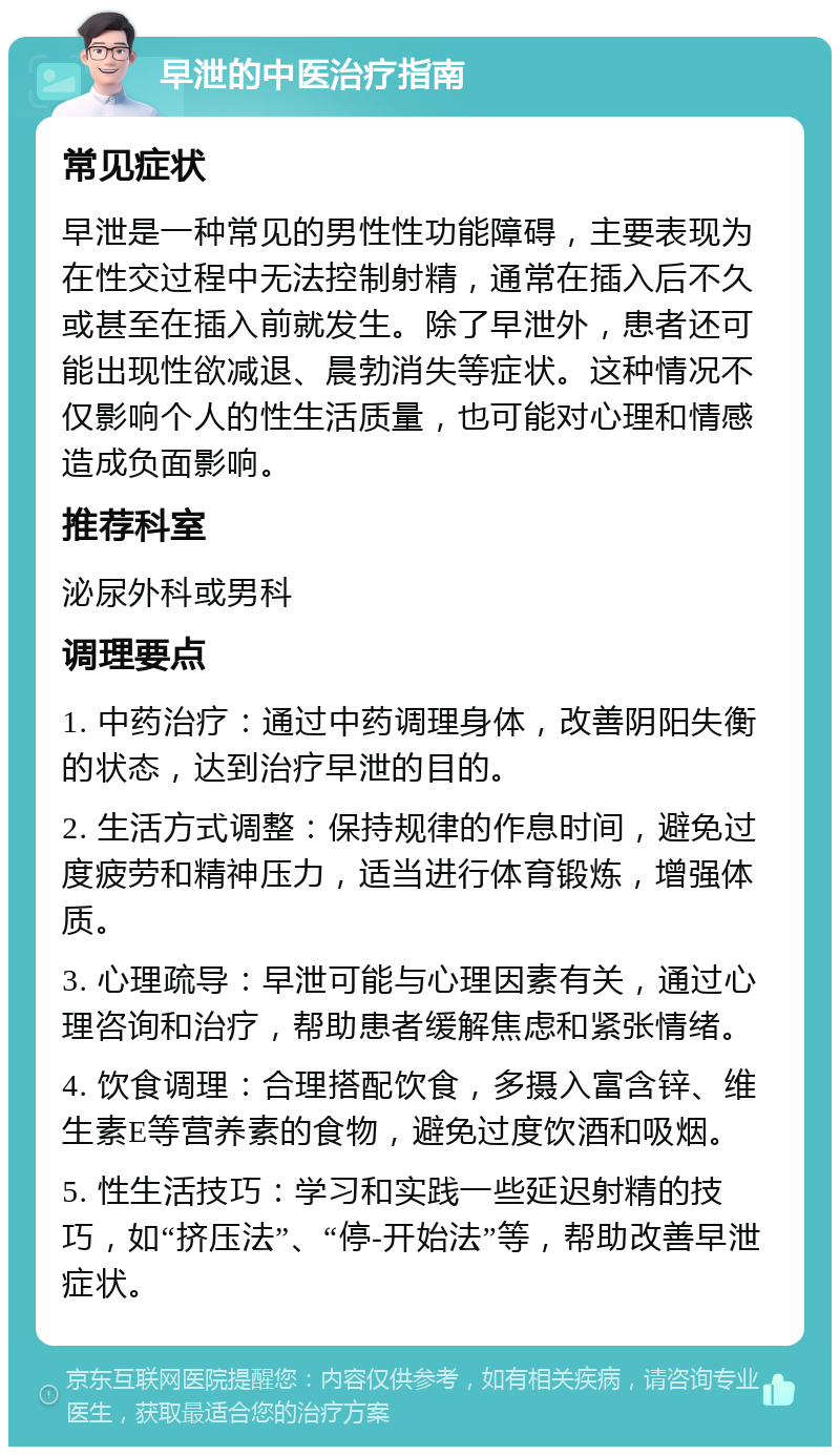 早泄的中医治疗指南 常见症状 早泄是一种常见的男性性功能障碍，主要表现为在性交过程中无法控制射精，通常在插入后不久或甚至在插入前就发生。除了早泄外，患者还可能出现性欲减退、晨勃消失等症状。这种情况不仅影响个人的性生活质量，也可能对心理和情感造成负面影响。 推荐科室 泌尿外科或男科 调理要点 1. 中药治疗：通过中药调理身体，改善阴阳失衡的状态，达到治疗早泄的目的。 2. 生活方式调整：保持规律的作息时间，避免过度疲劳和精神压力，适当进行体育锻炼，增强体质。 3. 心理疏导：早泄可能与心理因素有关，通过心理咨询和治疗，帮助患者缓解焦虑和紧张情绪。 4. 饮食调理：合理搭配饮食，多摄入富含锌、维生素E等营养素的食物，避免过度饮酒和吸烟。 5. 性生活技巧：学习和实践一些延迟射精的技巧，如“挤压法”、“停-开始法”等，帮助改善早泄症状。