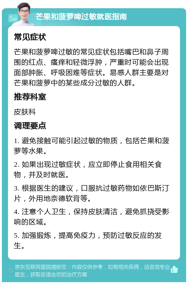 芒果和菠萝啤过敏就医指南 常见症状 芒果和菠萝啤过敏的常见症状包括嘴巴和鼻子周围的红点、瘙痒和轻微浮肿，严重时可能会出现面部肿胀、呼吸困难等症状。易感人群主要是对芒果和菠萝中的某些成分过敏的人群。 推荐科室 皮肤科 调理要点 1. 避免接触可能引起过敏的物质，包括芒果和菠萝等水果。 2. 如果出现过敏症状，应立即停止食用相关食物，并及时就医。 3. 根据医生的建议，口服抗过敏药物如依巴斯汀片，外用地奈德软膏等。 4. 注意个人卫生，保持皮肤清洁，避免抓挠受影响的区域。 5. 加强锻炼，提高免疫力，预防过敏反应的发生。