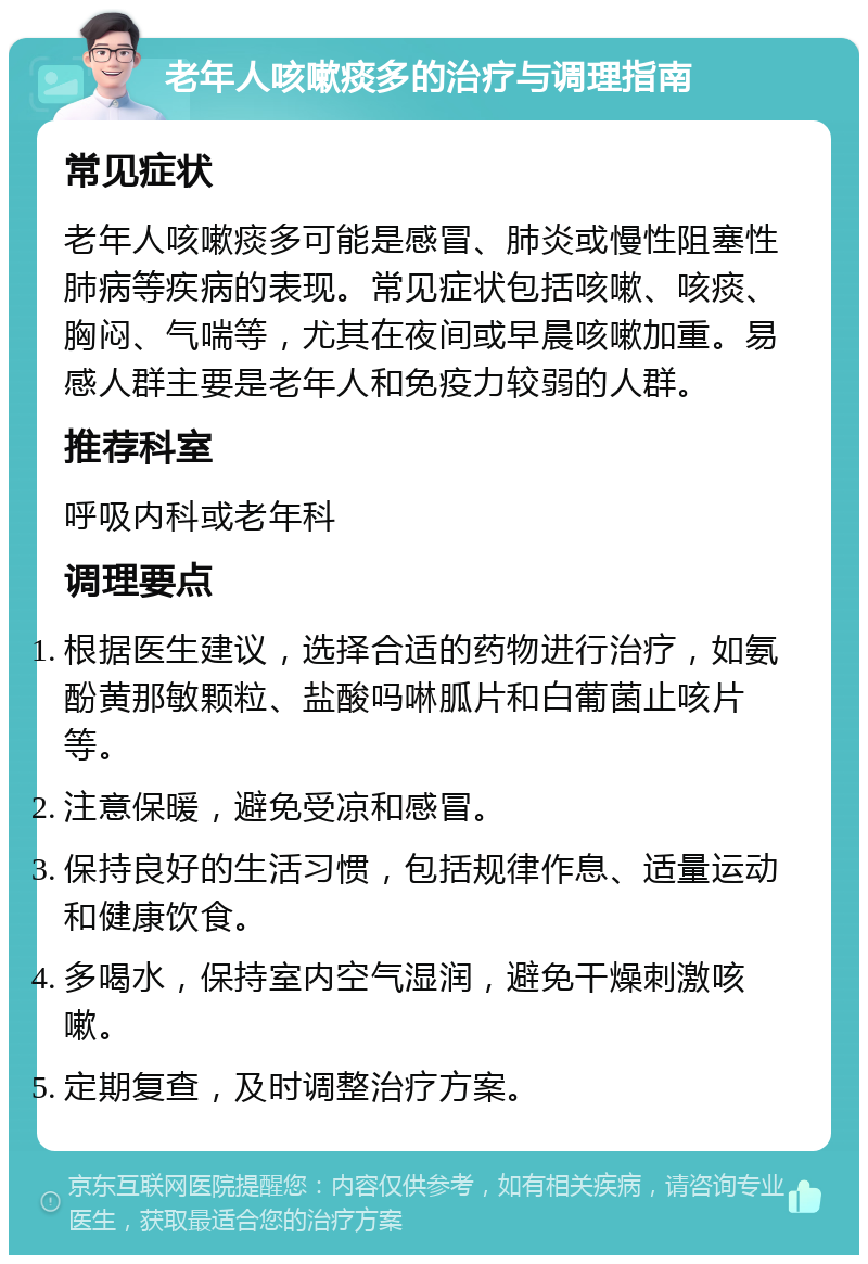 老年人咳嗽痰多的治疗与调理指南 常见症状 老年人咳嗽痰多可能是感冒、肺炎或慢性阻塞性肺病等疾病的表现。常见症状包括咳嗽、咳痰、胸闷、气喘等，尤其在夜间或早晨咳嗽加重。易感人群主要是老年人和免疫力较弱的人群。 推荐科室 呼吸内科或老年科 调理要点 根据医生建议，选择合适的药物进行治疗，如氨酚黄那敏颗粒、盐酸吗啉胍片和白葡菌止咳片等。 注意保暖，避免受凉和感冒。 保持良好的生活习惯，包括规律作息、适量运动和健康饮食。 多喝水，保持室内空气湿润，避免干燥刺激咳嗽。 定期复查，及时调整治疗方案。