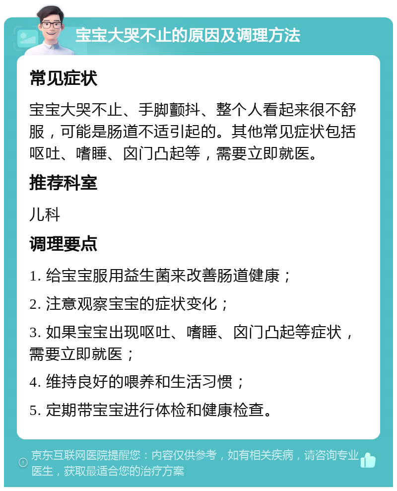 宝宝大哭不止的原因及调理方法 常见症状 宝宝大哭不止、手脚颤抖、整个人看起来很不舒服，可能是肠道不适引起的。其他常见症状包括呕吐、嗜睡、囟门凸起等，需要立即就医。 推荐科室 儿科 调理要点 1. 给宝宝服用益生菌来改善肠道健康； 2. 注意观察宝宝的症状变化； 3. 如果宝宝出现呕吐、嗜睡、囟门凸起等症状，需要立即就医； 4. 维持良好的喂养和生活习惯； 5. 定期带宝宝进行体检和健康检查。