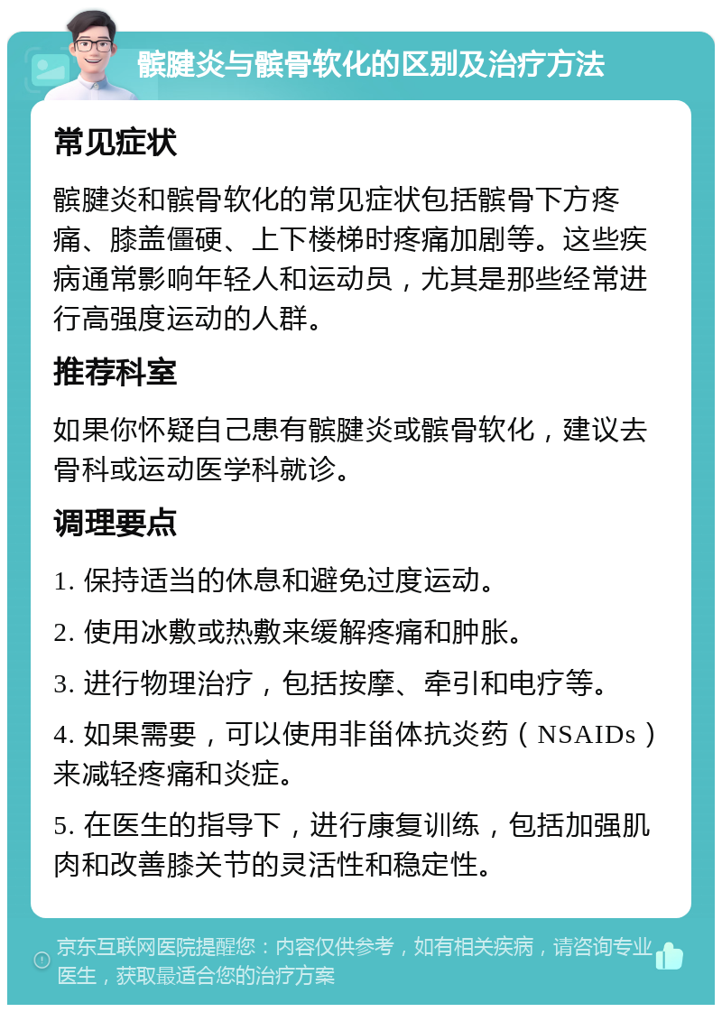 髌腱炎与髌骨软化的区别及治疗方法 常见症状 髌腱炎和髌骨软化的常见症状包括髌骨下方疼痛、膝盖僵硬、上下楼梯时疼痛加剧等。这些疾病通常影响年轻人和运动员，尤其是那些经常进行高强度运动的人群。 推荐科室 如果你怀疑自己患有髌腱炎或髌骨软化，建议去骨科或运动医学科就诊。 调理要点 1. 保持适当的休息和避免过度运动。 2. 使用冰敷或热敷来缓解疼痛和肿胀。 3. 进行物理治疗，包括按摩、牵引和电疗等。 4. 如果需要，可以使用非甾体抗炎药（NSAIDs）来减轻疼痛和炎症。 5. 在医生的指导下，进行康复训练，包括加强肌肉和改善膝关节的灵活性和稳定性。