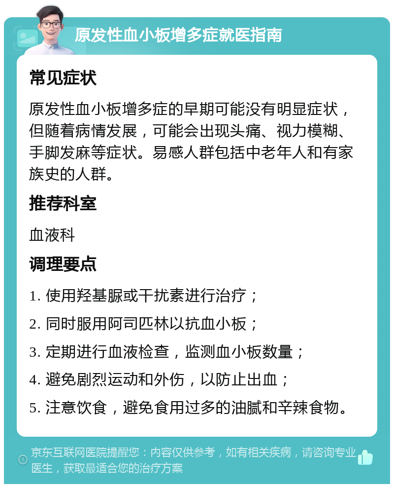 原发性血小板增多症就医指南 常见症状 原发性血小板增多症的早期可能没有明显症状，但随着病情发展，可能会出现头痛、视力模糊、手脚发麻等症状。易感人群包括中老年人和有家族史的人群。 推荐科室 血液科 调理要点 1. 使用羟基脲或干扰素进行治疗； 2. 同时服用阿司匹林以抗血小板； 3. 定期进行血液检查，监测血小板数量； 4. 避免剧烈运动和外伤，以防止出血； 5. 注意饮食，避免食用过多的油腻和辛辣食物。