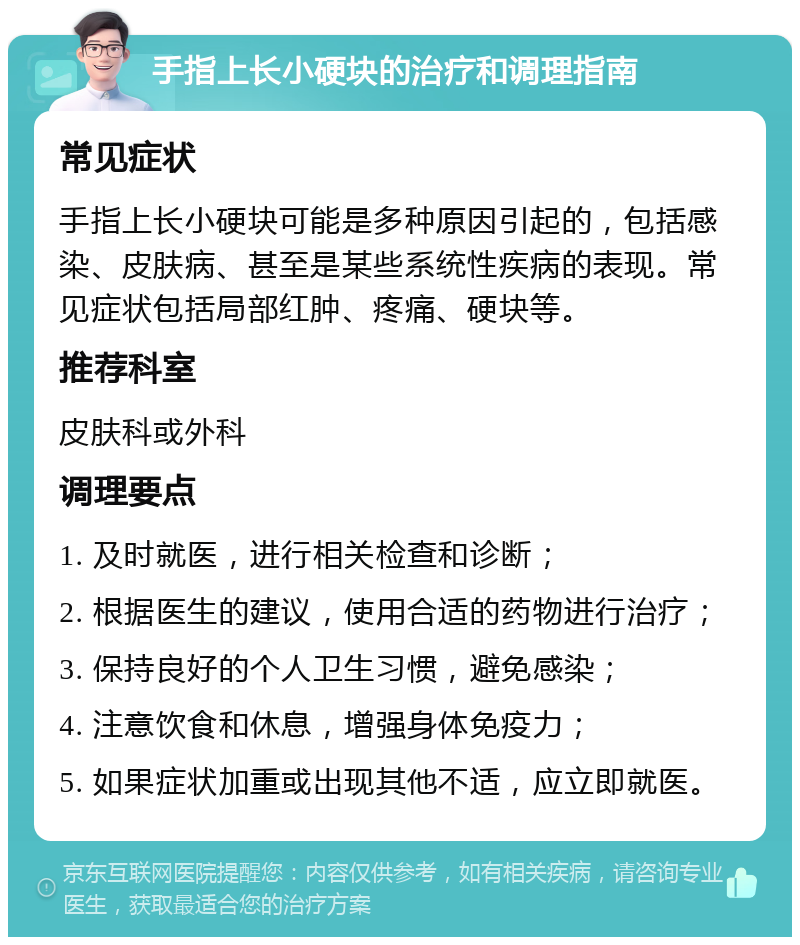 手指上长小硬块的治疗和调理指南 常见症状 手指上长小硬块可能是多种原因引起的，包括感染、皮肤病、甚至是某些系统性疾病的表现。常见症状包括局部红肿、疼痛、硬块等。 推荐科室 皮肤科或外科 调理要点 1. 及时就医，进行相关检查和诊断； 2. 根据医生的建议，使用合适的药物进行治疗； 3. 保持良好的个人卫生习惯，避免感染； 4. 注意饮食和休息，增强身体免疫力； 5. 如果症状加重或出现其他不适，应立即就医。