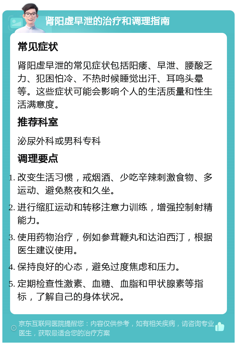 肾阳虚早泄的治疗和调理指南 常见症状 肾阳虚早泄的常见症状包括阳痿、早泄、腰酸乏力、犯困怕冷、不热时候睡觉出汗、耳鸣头晕等。这些症状可能会影响个人的生活质量和性生活满意度。 推荐科室 泌尿外科或男科专科 调理要点 改变生活习惯，戒烟酒、少吃辛辣刺激食物、多运动、避免熬夜和久坐。 进行缩肛运动和转移注意力训练，增强控制射精能力。 使用药物治疗，例如参茸鞭丸和达泊西汀，根据医生建议使用。 保持良好的心态，避免过度焦虑和压力。 定期检查性激素、血糖、血脂和甲状腺素等指标，了解自己的身体状况。