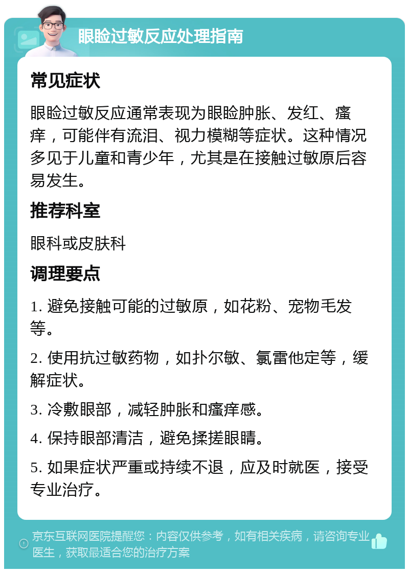 眼睑过敏反应处理指南 常见症状 眼睑过敏反应通常表现为眼睑肿胀、发红、瘙痒，可能伴有流泪、视力模糊等症状。这种情况多见于儿童和青少年，尤其是在接触过敏原后容易发生。 推荐科室 眼科或皮肤科 调理要点 1. 避免接触可能的过敏原，如花粉、宠物毛发等。 2. 使用抗过敏药物，如扑尔敏、氯雷他定等，缓解症状。 3. 冷敷眼部，减轻肿胀和瘙痒感。 4. 保持眼部清洁，避免揉搓眼睛。 5. 如果症状严重或持续不退，应及时就医，接受专业治疗。