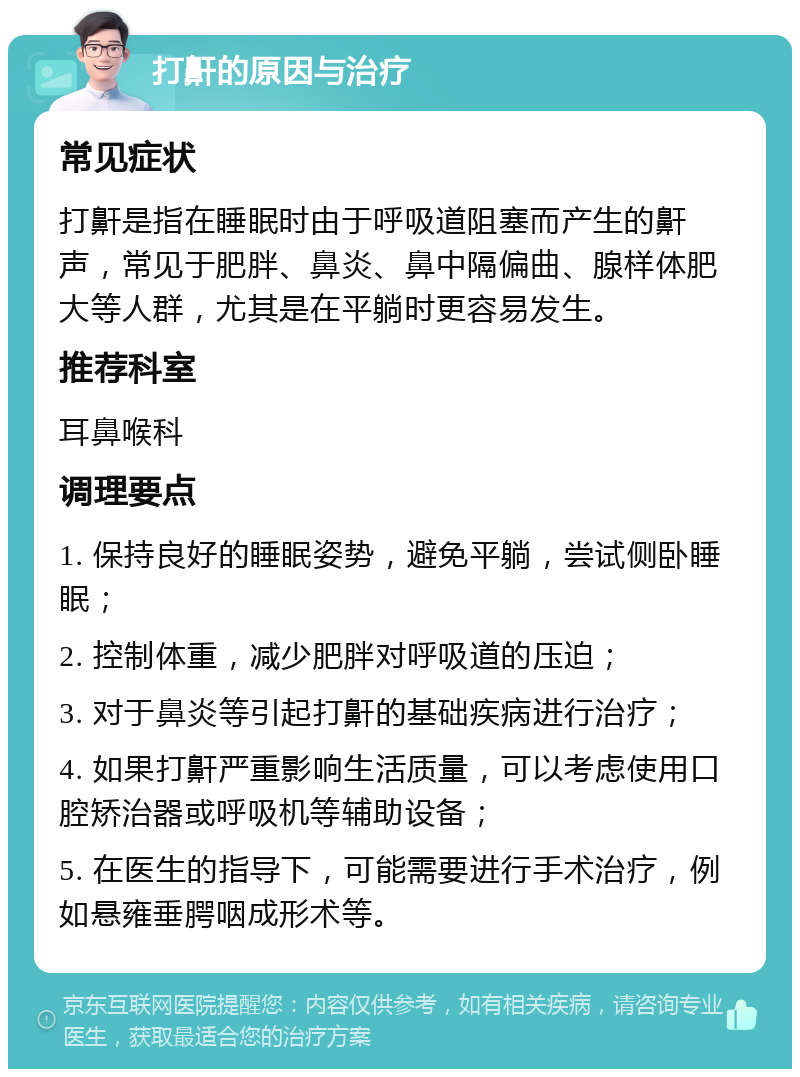 打鼾的原因与治疗 常见症状 打鼾是指在睡眠时由于呼吸道阻塞而产生的鼾声，常见于肥胖、鼻炎、鼻中隔偏曲、腺样体肥大等人群，尤其是在平躺时更容易发生。 推荐科室 耳鼻喉科 调理要点 1. 保持良好的睡眠姿势，避免平躺，尝试侧卧睡眠； 2. 控制体重，减少肥胖对呼吸道的压迫； 3. 对于鼻炎等引起打鼾的基础疾病进行治疗； 4. 如果打鼾严重影响生活质量，可以考虑使用口腔矫治器或呼吸机等辅助设备； 5. 在医生的指导下，可能需要进行手术治疗，例如悬雍垂腭咽成形术等。