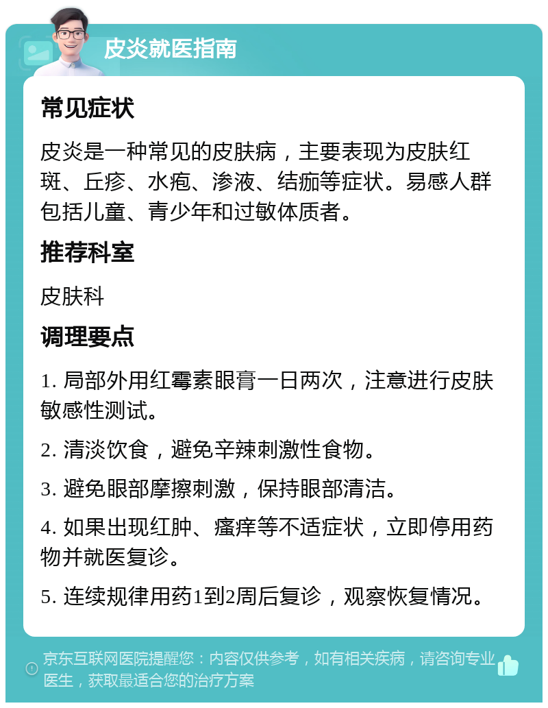 皮炎就医指南 常见症状 皮炎是一种常见的皮肤病，主要表现为皮肤红斑、丘疹、水疱、渗液、结痂等症状。易感人群包括儿童、青少年和过敏体质者。 推荐科室 皮肤科 调理要点 1. 局部外用红霉素眼膏一日两次，注意进行皮肤敏感性测试。 2. 清淡饮食，避免辛辣刺激性食物。 3. 避免眼部摩擦刺激，保持眼部清洁。 4. 如果出现红肿、瘙痒等不适症状，立即停用药物并就医复诊。 5. 连续规律用药1到2周后复诊，观察恢复情况。