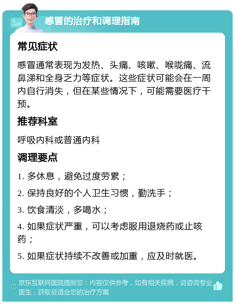 感冒的治疗和调理指南 常见症状 感冒通常表现为发热、头痛、咳嗽、喉咙痛、流鼻涕和全身乏力等症状。这些症状可能会在一周内自行消失，但在某些情况下，可能需要医疗干预。 推荐科室 呼吸内科或普通内科 调理要点 1. 多休息，避免过度劳累； 2. 保持良好的个人卫生习惯，勤洗手； 3. 饮食清淡，多喝水； 4. 如果症状严重，可以考虑服用退烧药或止咳药； 5. 如果症状持续不改善或加重，应及时就医。