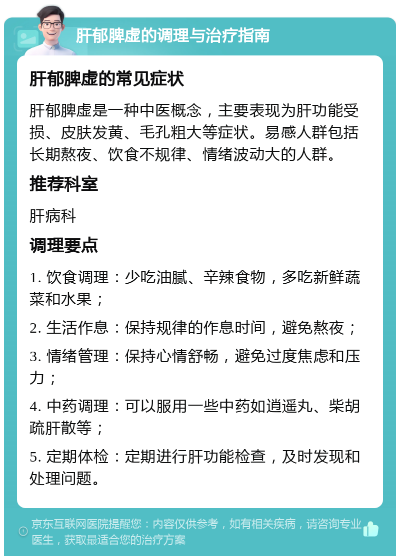 肝郁脾虚的调理与治疗指南 肝郁脾虚的常见症状 肝郁脾虚是一种中医概念，主要表现为肝功能受损、皮肤发黄、毛孔粗大等症状。易感人群包括长期熬夜、饮食不规律、情绪波动大的人群。 推荐科室 肝病科 调理要点 1. 饮食调理：少吃油腻、辛辣食物，多吃新鲜蔬菜和水果； 2. 生活作息：保持规律的作息时间，避免熬夜； 3. 情绪管理：保持心情舒畅，避免过度焦虑和压力； 4. 中药调理：可以服用一些中药如逍遥丸、柴胡疏肝散等； 5. 定期体检：定期进行肝功能检查，及时发现和处理问题。