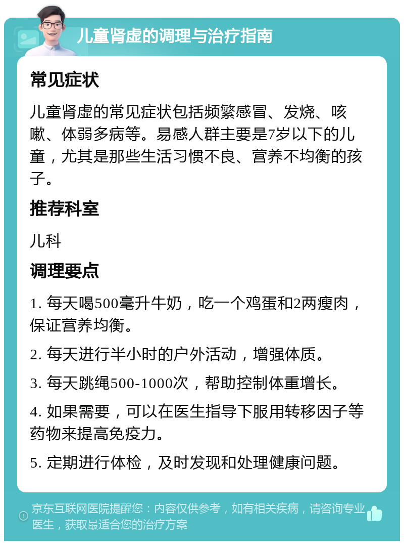 儿童肾虚的调理与治疗指南 常见症状 儿童肾虚的常见症状包括频繁感冒、发烧、咳嗽、体弱多病等。易感人群主要是7岁以下的儿童，尤其是那些生活习惯不良、营养不均衡的孩子。 推荐科室 儿科 调理要点 1. 每天喝500毫升牛奶，吃一个鸡蛋和2两瘦肉，保证营养均衡。 2. 每天进行半小时的户外活动，增强体质。 3. 每天跳绳500-1000次，帮助控制体重增长。 4. 如果需要，可以在医生指导下服用转移因子等药物来提高免疫力。 5. 定期进行体检，及时发现和处理健康问题。