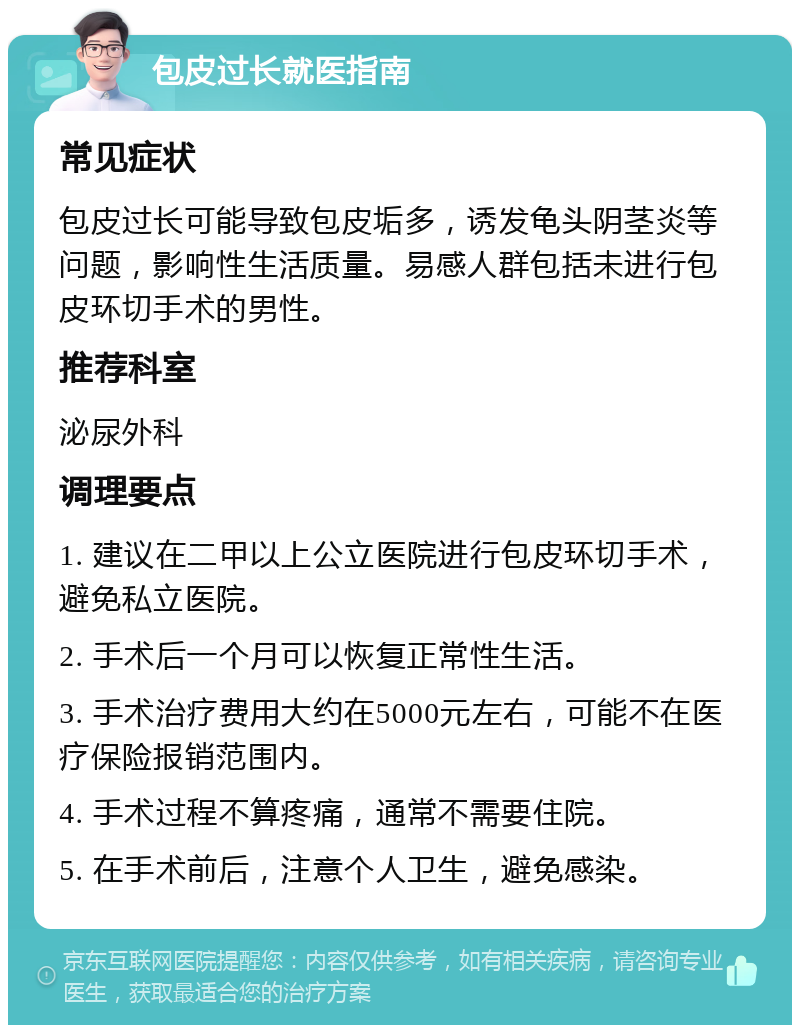 包皮过长就医指南 常见症状 包皮过长可能导致包皮垢多，诱发龟头阴茎炎等问题，影响性生活质量。易感人群包括未进行包皮环切手术的男性。 推荐科室 泌尿外科 调理要点 1. 建议在二甲以上公立医院进行包皮环切手术，避免私立医院。 2. 手术后一个月可以恢复正常性生活。 3. 手术治疗费用大约在5000元左右，可能不在医疗保险报销范围内。 4. 手术过程不算疼痛，通常不需要住院。 5. 在手术前后，注意个人卫生，避免感染。