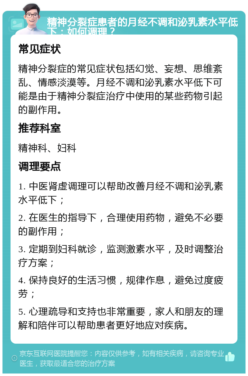 精神分裂症患者的月经不调和泌乳素水平低下：如何调理？ 常见症状 精神分裂症的常见症状包括幻觉、妄想、思维紊乱、情感淡漠等。月经不调和泌乳素水平低下可能是由于精神分裂症治疗中使用的某些药物引起的副作用。 推荐科室 精神科、妇科 调理要点 1. 中医肾虚调理可以帮助改善月经不调和泌乳素水平低下； 2. 在医生的指导下，合理使用药物，避免不必要的副作用； 3. 定期到妇科就诊，监测激素水平，及时调整治疗方案； 4. 保持良好的生活习惯，规律作息，避免过度疲劳； 5. 心理疏导和支持也非常重要，家人和朋友的理解和陪伴可以帮助患者更好地应对疾病。