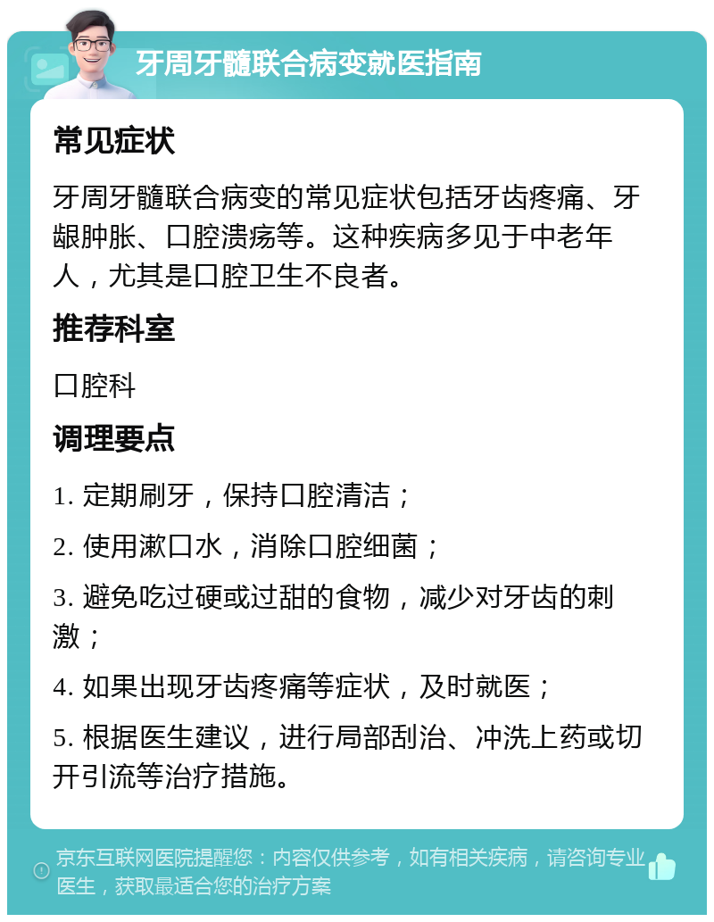 牙周牙髓联合病变就医指南 常见症状 牙周牙髓联合病变的常见症状包括牙齿疼痛、牙龈肿胀、口腔溃疡等。这种疾病多见于中老年人，尤其是口腔卫生不良者。 推荐科室 口腔科 调理要点 1. 定期刷牙，保持口腔清洁； 2. 使用漱口水，消除口腔细菌； 3. 避免吃过硬或过甜的食物，减少对牙齿的刺激； 4. 如果出现牙齿疼痛等症状，及时就医； 5. 根据医生建议，进行局部刮治、冲洗上药或切开引流等治疗措施。