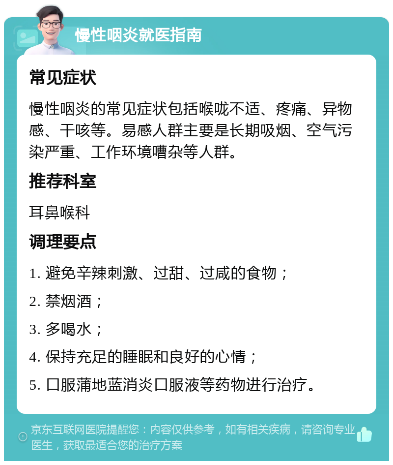 慢性咽炎就医指南 常见症状 慢性咽炎的常见症状包括喉咙不适、疼痛、异物感、干咳等。易感人群主要是长期吸烟、空气污染严重、工作环境嘈杂等人群。 推荐科室 耳鼻喉科 调理要点 1. 避免辛辣刺激、过甜、过咸的食物； 2. 禁烟酒； 3. 多喝水； 4. 保持充足的睡眠和良好的心情； 5. 口服蒲地蓝消炎口服液等药物进行治疗。