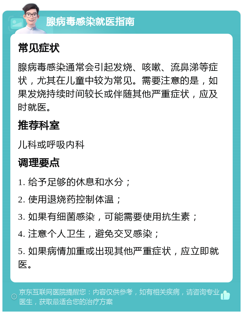 腺病毒感染就医指南 常见症状 腺病毒感染通常会引起发烧、咳嗽、流鼻涕等症状，尤其在儿童中较为常见。需要注意的是，如果发烧持续时间较长或伴随其他严重症状，应及时就医。 推荐科室 儿科或呼吸内科 调理要点 1. 给予足够的休息和水分； 2. 使用退烧药控制体温； 3. 如果有细菌感染，可能需要使用抗生素； 4. 注意个人卫生，避免交叉感染； 5. 如果病情加重或出现其他严重症状，应立即就医。