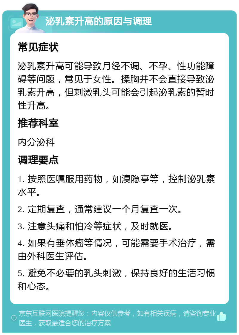 泌乳素升高的原因与调理 常见症状 泌乳素升高可能导致月经不调、不孕、性功能障碍等问题，常见于女性。揉胸并不会直接导致泌乳素升高，但刺激乳头可能会引起泌乳素的暂时性升高。 推荐科室 内分泌科 调理要点 1. 按照医嘱服用药物，如溴隐亭等，控制泌乳素水平。 2. 定期复查，通常建议一个月复查一次。 3. 注意头痛和怕冷等症状，及时就医。 4. 如果有垂体瘤等情况，可能需要手术治疗，需由外科医生评估。 5. 避免不必要的乳头刺激，保持良好的生活习惯和心态。