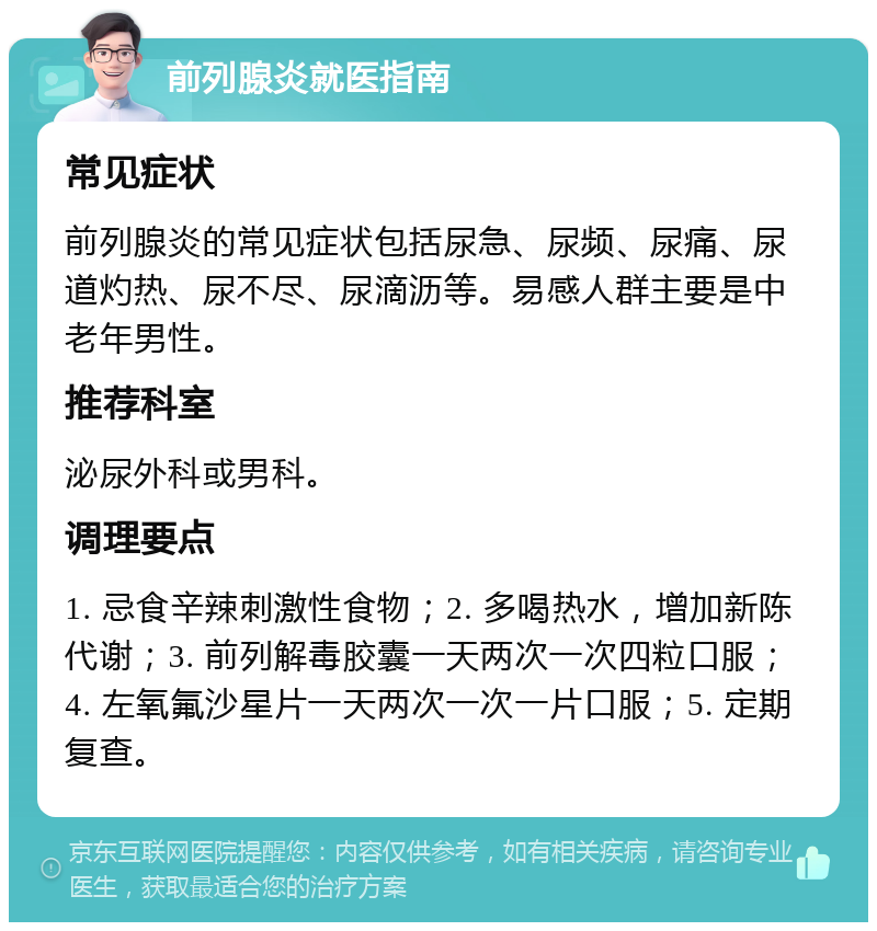 前列腺炎就医指南 常见症状 前列腺炎的常见症状包括尿急、尿频、尿痛、尿道灼热、尿不尽、尿滴沥等。易感人群主要是中老年男性。 推荐科室 泌尿外科或男科。 调理要点 1. 忌食辛辣刺激性食物；2. 多喝热水，增加新陈代谢；3. 前列解毒胶囊一天两次一次四粒口服；4. 左氧氟沙星片一天两次一次一片口服；5. 定期复查。