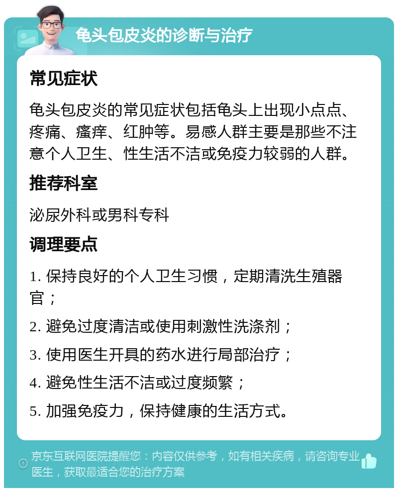 龟头包皮炎的诊断与治疗 常见症状 龟头包皮炎的常见症状包括龟头上出现小点点、疼痛、瘙痒、红肿等。易感人群主要是那些不注意个人卫生、性生活不洁或免疫力较弱的人群。 推荐科室 泌尿外科或男科专科 调理要点 1. 保持良好的个人卫生习惯，定期清洗生殖器官； 2. 避免过度清洁或使用刺激性洗涤剂； 3. 使用医生开具的药水进行局部治疗； 4. 避免性生活不洁或过度频繁； 5. 加强免疫力，保持健康的生活方式。