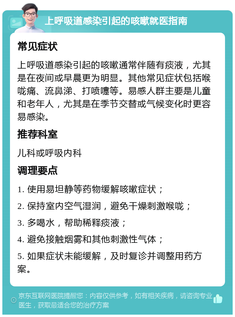 上呼吸道感染引起的咳嗽就医指南 常见症状 上呼吸道感染引起的咳嗽通常伴随有痰液，尤其是在夜间或早晨更为明显。其他常见症状包括喉咙痛、流鼻涕、打喷嚏等。易感人群主要是儿童和老年人，尤其是在季节交替或气候变化时更容易感染。 推荐科室 儿科或呼吸内科 调理要点 1. 使用易坦静等药物缓解咳嗽症状； 2. 保持室内空气湿润，避免干燥刺激喉咙； 3. 多喝水，帮助稀释痰液； 4. 避免接触烟雾和其他刺激性气体； 5. 如果症状未能缓解，及时复诊并调整用药方案。