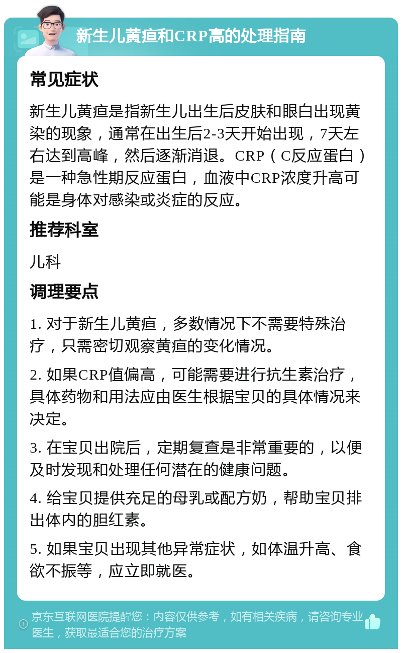 新生儿黄疸和CRP高的处理指南 常见症状 新生儿黄疸是指新生儿出生后皮肤和眼白出现黄染的现象，通常在出生后2-3天开始出现，7天左右达到高峰，然后逐渐消退。CRP（C反应蛋白）是一种急性期反应蛋白，血液中CRP浓度升高可能是身体对感染或炎症的反应。 推荐科室 儿科 调理要点 1. 对于新生儿黄疸，多数情况下不需要特殊治疗，只需密切观察黄疸的变化情况。 2. 如果CRP值偏高，可能需要进行抗生素治疗，具体药物和用法应由医生根据宝贝的具体情况来决定。 3. 在宝贝出院后，定期复查是非常重要的，以便及时发现和处理任何潜在的健康问题。 4. 给宝贝提供充足的母乳或配方奶，帮助宝贝排出体内的胆红素。 5. 如果宝贝出现其他异常症状，如体温升高、食欲不振等，应立即就医。