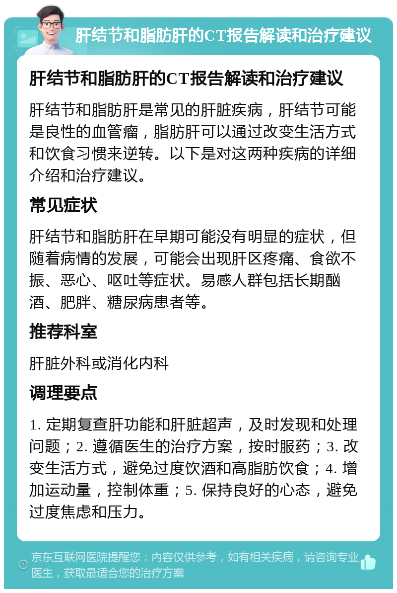 肝结节和脂肪肝的CT报告解读和治疗建议 肝结节和脂肪肝的CT报告解读和治疗建议 肝结节和脂肪肝是常见的肝脏疾病，肝结节可能是良性的血管瘤，脂肪肝可以通过改变生活方式和饮食习惯来逆转。以下是对这两种疾病的详细介绍和治疗建议。 常见症状 肝结节和脂肪肝在早期可能没有明显的症状，但随着病情的发展，可能会出现肝区疼痛、食欲不振、恶心、呕吐等症状。易感人群包括长期酗酒、肥胖、糖尿病患者等。 推荐科室 肝脏外科或消化内科 调理要点 1. 定期复查肝功能和肝脏超声，及时发现和处理问题；2. 遵循医生的治疗方案，按时服药；3. 改变生活方式，避免过度饮酒和高脂肪饮食；4. 增加运动量，控制体重；5. 保持良好的心态，避免过度焦虑和压力。