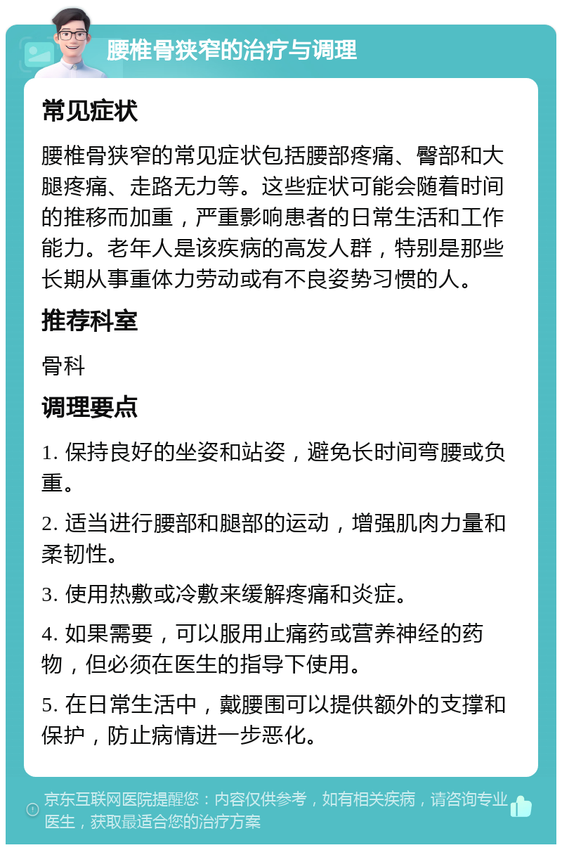 腰椎骨狭窄的治疗与调理 常见症状 腰椎骨狭窄的常见症状包括腰部疼痛、臀部和大腿疼痛、走路无力等。这些症状可能会随着时间的推移而加重，严重影响患者的日常生活和工作能力。老年人是该疾病的高发人群，特别是那些长期从事重体力劳动或有不良姿势习惯的人。 推荐科室 骨科 调理要点 1. 保持良好的坐姿和站姿，避免长时间弯腰或负重。 2. 适当进行腰部和腿部的运动，增强肌肉力量和柔韧性。 3. 使用热敷或冷敷来缓解疼痛和炎症。 4. 如果需要，可以服用止痛药或营养神经的药物，但必须在医生的指导下使用。 5. 在日常生活中，戴腰围可以提供额外的支撑和保护，防止病情进一步恶化。