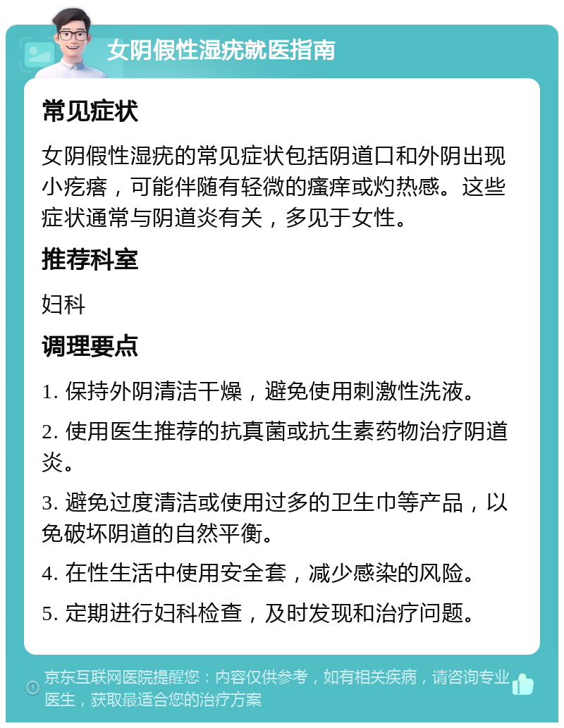 女阴假性湿疣就医指南 常见症状 女阴假性湿疣的常见症状包括阴道口和外阴出现小疙瘩，可能伴随有轻微的瘙痒或灼热感。这些症状通常与阴道炎有关，多见于女性。 推荐科室 妇科 调理要点 1. 保持外阴清洁干燥，避免使用刺激性洗液。 2. 使用医生推荐的抗真菌或抗生素药物治疗阴道炎。 3. 避免过度清洁或使用过多的卫生巾等产品，以免破坏阴道的自然平衡。 4. 在性生活中使用安全套，减少感染的风险。 5. 定期进行妇科检查，及时发现和治疗问题。