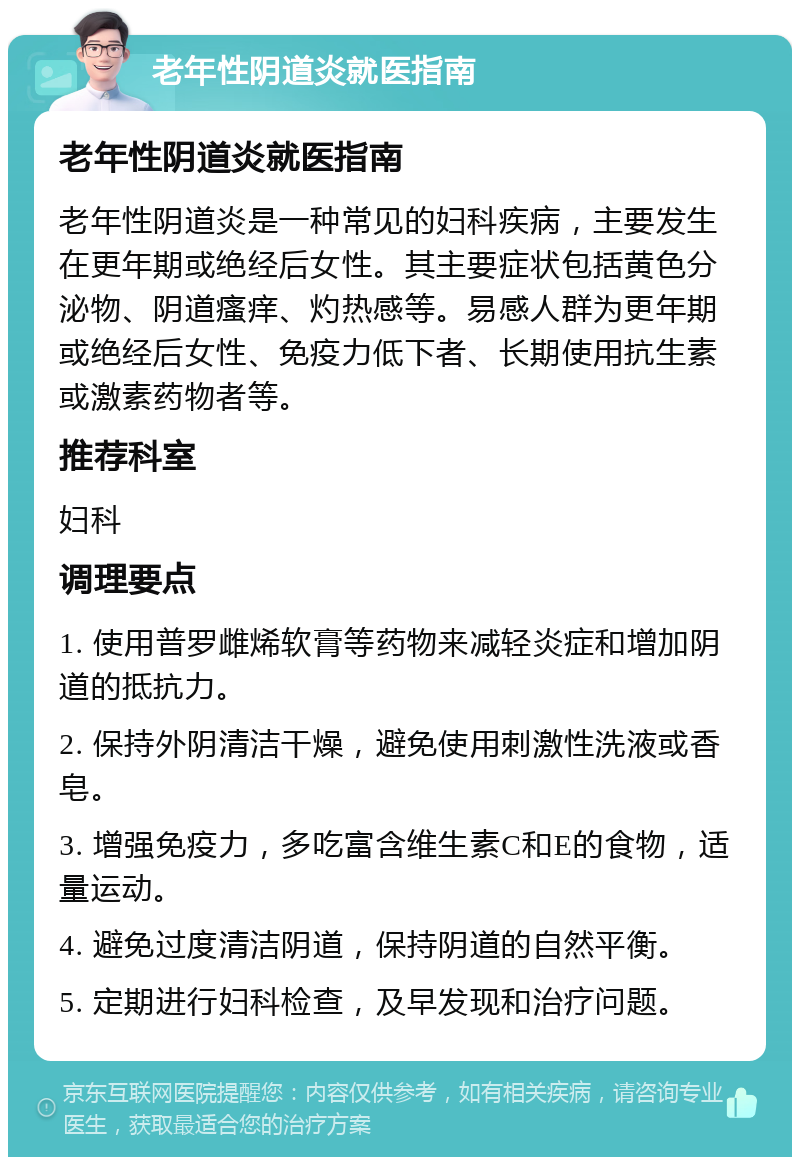 老年性阴道炎就医指南 老年性阴道炎就医指南 老年性阴道炎是一种常见的妇科疾病，主要发生在更年期或绝经后女性。其主要症状包括黄色分泌物、阴道瘙痒、灼热感等。易感人群为更年期或绝经后女性、免疫力低下者、长期使用抗生素或激素药物者等。 推荐科室 妇科 调理要点 1. 使用普罗雌烯软膏等药物来减轻炎症和增加阴道的抵抗力。 2. 保持外阴清洁干燥，避免使用刺激性洗液或香皂。 3. 增强免疫力，多吃富含维生素C和E的食物，适量运动。 4. 避免过度清洁阴道，保持阴道的自然平衡。 5. 定期进行妇科检查，及早发现和治疗问题。