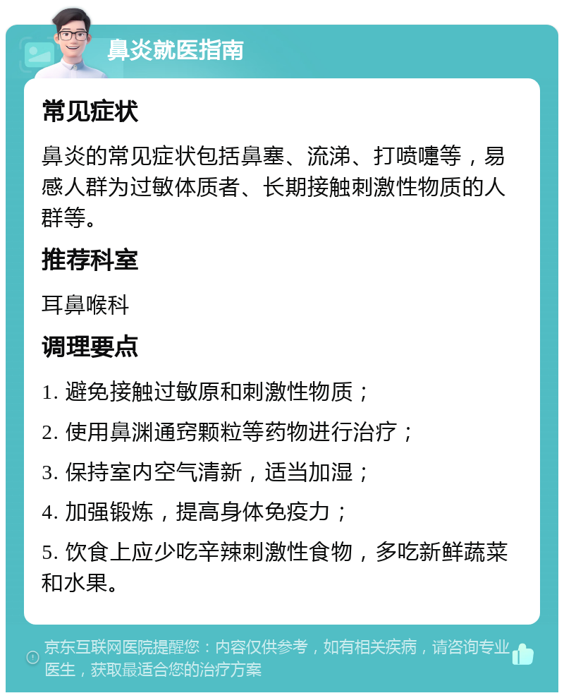 鼻炎就医指南 常见症状 鼻炎的常见症状包括鼻塞、流涕、打喷嚏等，易感人群为过敏体质者、长期接触刺激性物质的人群等。 推荐科室 耳鼻喉科 调理要点 1. 避免接触过敏原和刺激性物质； 2. 使用鼻渊通窍颗粒等药物进行治疗； 3. 保持室内空气清新，适当加湿； 4. 加强锻炼，提高身体免疫力； 5. 饮食上应少吃辛辣刺激性食物，多吃新鲜蔬菜和水果。