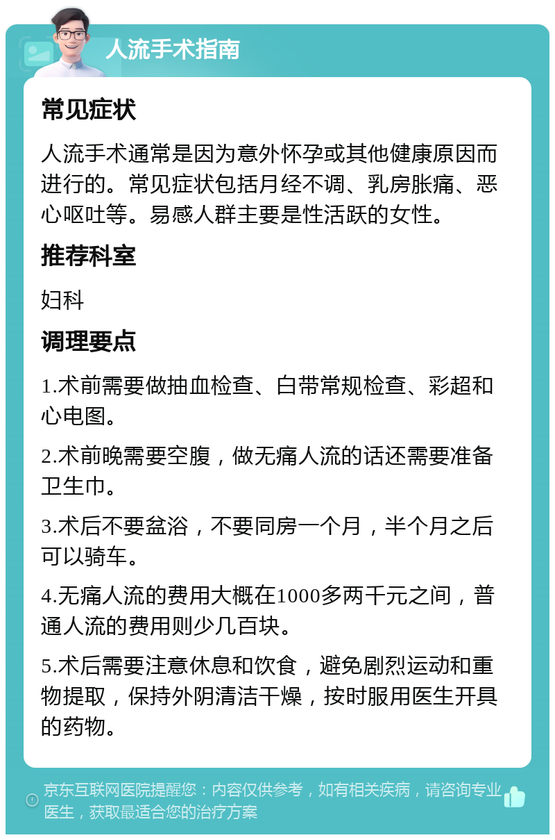 人流手术指南 常见症状 人流手术通常是因为意外怀孕或其他健康原因而进行的。常见症状包括月经不调、乳房胀痛、恶心呕吐等。易感人群主要是性活跃的女性。 推荐科室 妇科 调理要点 1.术前需要做抽血检查、白带常规检查、彩超和心电图。 2.术前晚需要空腹，做无痛人流的话还需要准备卫生巾。 3.术后不要盆浴，不要同房一个月，半个月之后可以骑车。 4.无痛人流的费用大概在1000多两千元之间，普通人流的费用则少几百块。 5.术后需要注意休息和饮食，避免剧烈运动和重物提取，保持外阴清洁干燥，按时服用医生开具的药物。