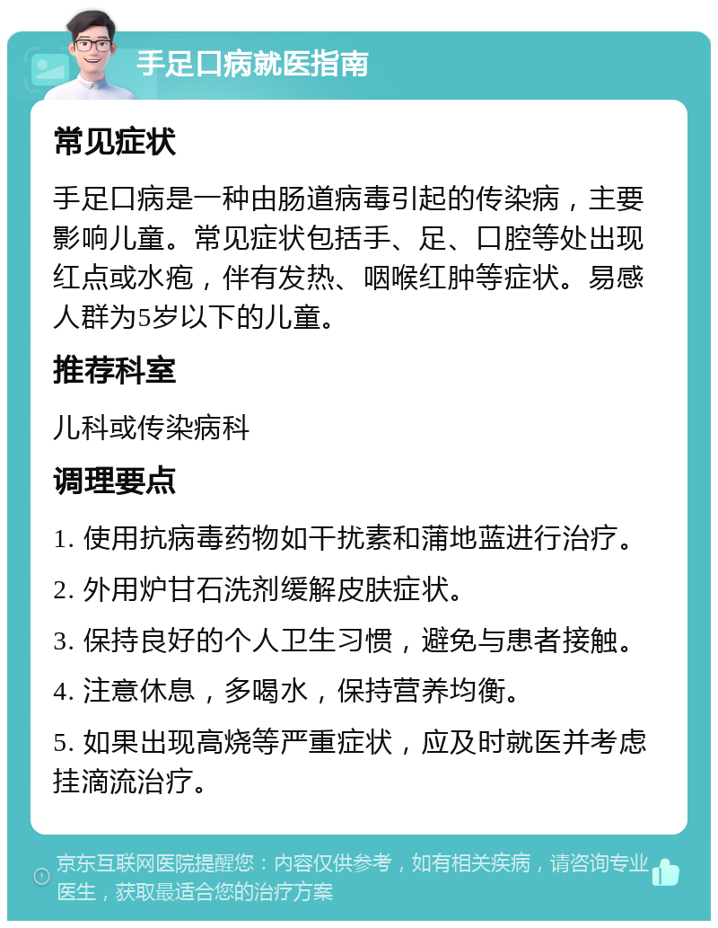 手足口病就医指南 常见症状 手足口病是一种由肠道病毒引起的传染病，主要影响儿童。常见症状包括手、足、口腔等处出现红点或水疱，伴有发热、咽喉红肿等症状。易感人群为5岁以下的儿童。 推荐科室 儿科或传染病科 调理要点 1. 使用抗病毒药物如干扰素和蒲地蓝进行治疗。 2. 外用炉甘石洗剂缓解皮肤症状。 3. 保持良好的个人卫生习惯，避免与患者接触。 4. 注意休息，多喝水，保持营养均衡。 5. 如果出现高烧等严重症状，应及时就医并考虑挂滴流治疗。