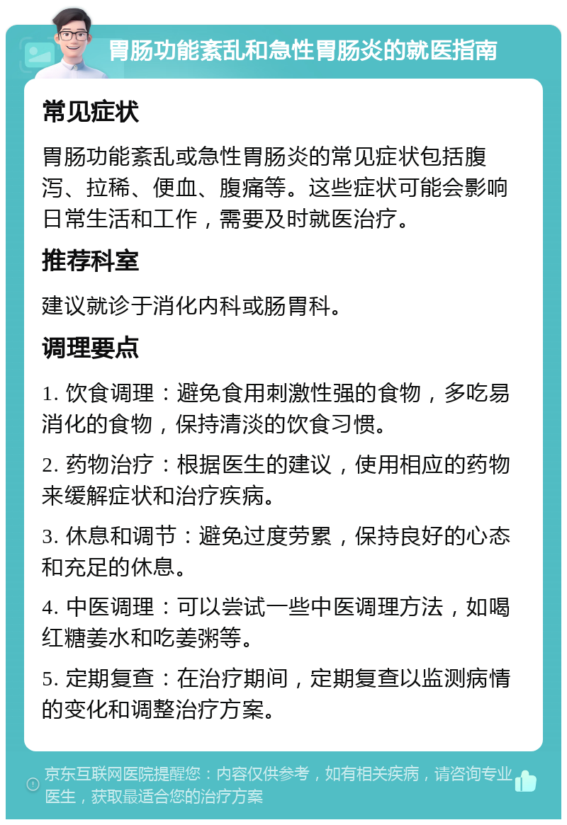 胃肠功能紊乱和急性胃肠炎的就医指南 常见症状 胃肠功能紊乱或急性胃肠炎的常见症状包括腹泻、拉稀、便血、腹痛等。这些症状可能会影响日常生活和工作，需要及时就医治疗。 推荐科室 建议就诊于消化内科或肠胃科。 调理要点 1. 饮食调理：避免食用刺激性强的食物，多吃易消化的食物，保持清淡的饮食习惯。 2. 药物治疗：根据医生的建议，使用相应的药物来缓解症状和治疗疾病。 3. 休息和调节：避免过度劳累，保持良好的心态和充足的休息。 4. 中医调理：可以尝试一些中医调理方法，如喝红糖姜水和吃姜粥等。 5. 定期复查：在治疗期间，定期复查以监测病情的变化和调整治疗方案。