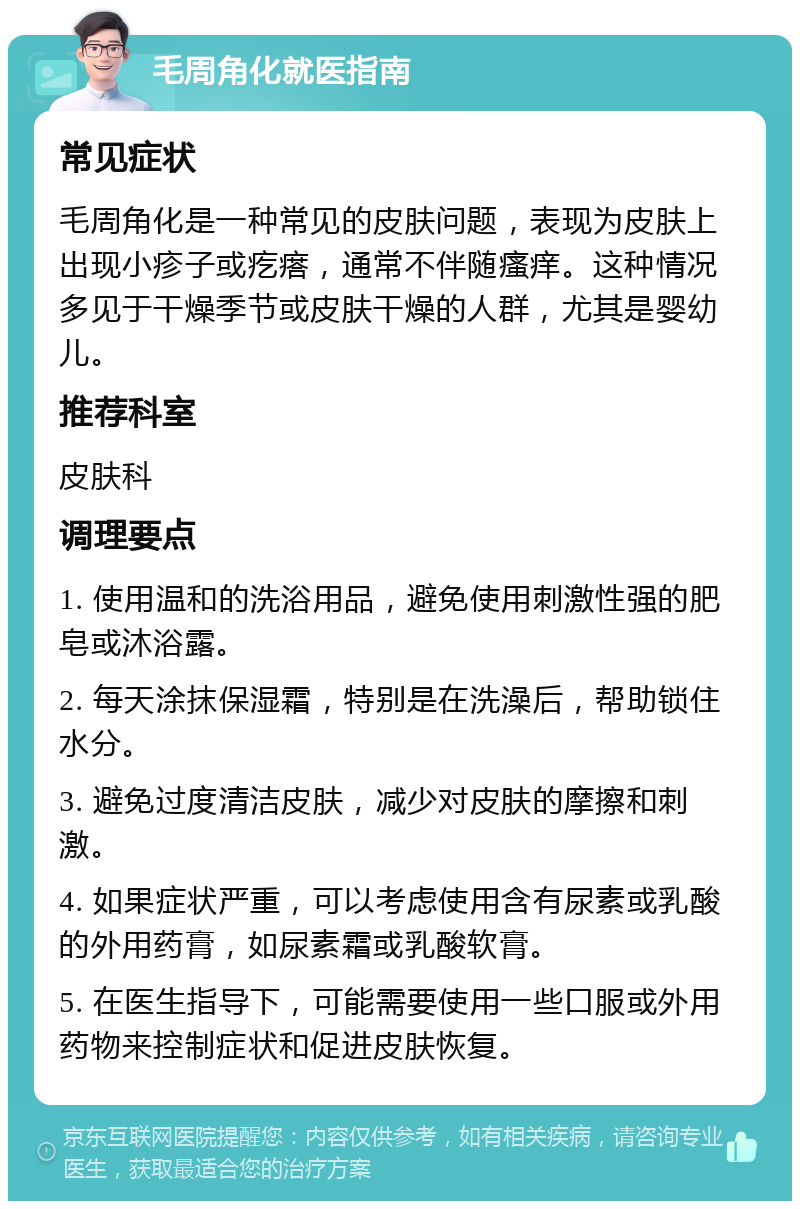 毛周角化就医指南 常见症状 毛周角化是一种常见的皮肤问题，表现为皮肤上出现小疹子或疙瘩，通常不伴随瘙痒。这种情况多见于干燥季节或皮肤干燥的人群，尤其是婴幼儿。 推荐科室 皮肤科 调理要点 1. 使用温和的洗浴用品，避免使用刺激性强的肥皂或沐浴露。 2. 每天涂抹保湿霜，特别是在洗澡后，帮助锁住水分。 3. 避免过度清洁皮肤，减少对皮肤的摩擦和刺激。 4. 如果症状严重，可以考虑使用含有尿素或乳酸的外用药膏，如尿素霜或乳酸软膏。 5. 在医生指导下，可能需要使用一些口服或外用药物来控制症状和促进皮肤恢复。