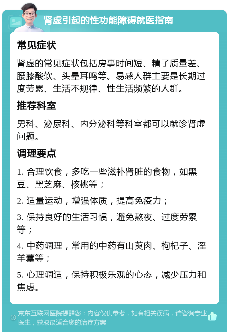 肾虚引起的性功能障碍就医指南 常见症状 肾虚的常见症状包括房事时间短、精子质量差、腰膝酸软、头晕耳鸣等。易感人群主要是长期过度劳累、生活不规律、性生活频繁的人群。 推荐科室 男科、泌尿科、内分泌科等科室都可以就诊肾虚问题。 调理要点 1. 合理饮食，多吃一些滋补肾脏的食物，如黑豆、黑芝麻、核桃等； 2. 适量运动，增强体质，提高免疫力； 3. 保持良好的生活习惯，避免熬夜、过度劳累等； 4. 中药调理，常用的中药有山萸肉、枸杞子、淫羊藿等； 5. 心理调适，保持积极乐观的心态，减少压力和焦虑。