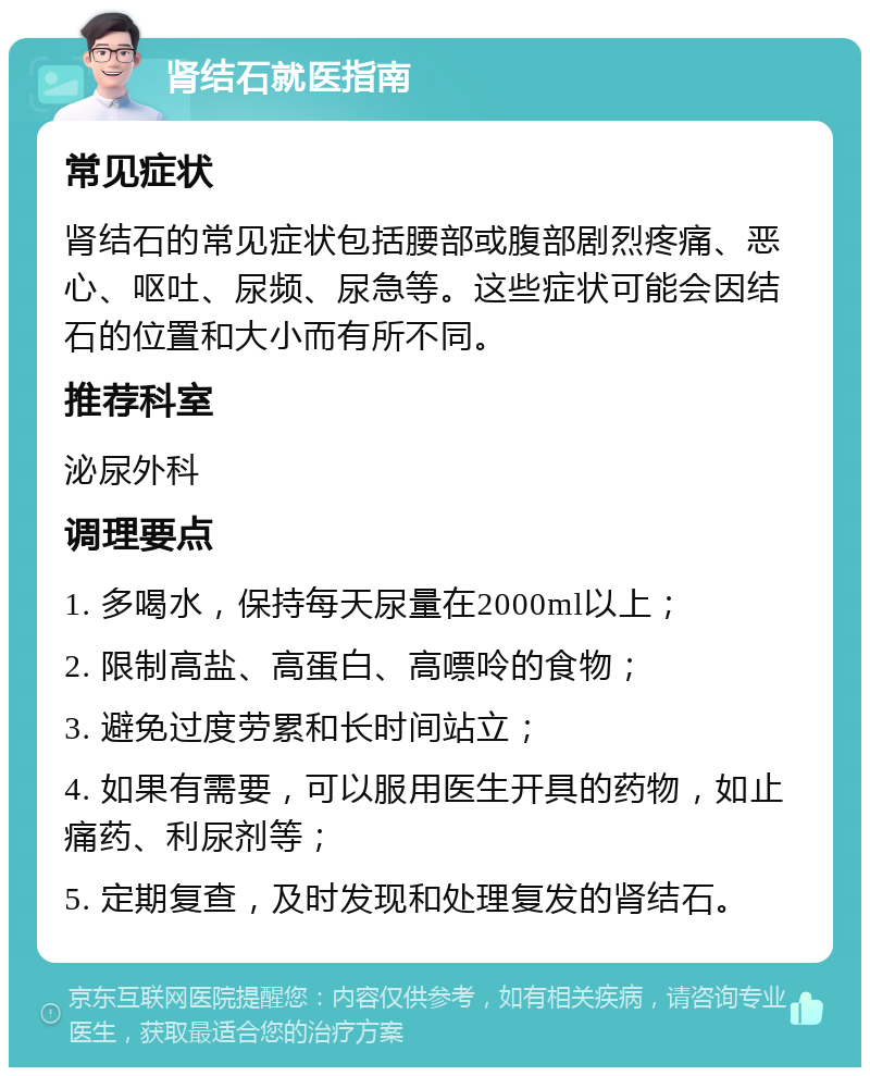 肾结石就医指南 常见症状 肾结石的常见症状包括腰部或腹部剧烈疼痛、恶心、呕吐、尿频、尿急等。这些症状可能会因结石的位置和大小而有所不同。 推荐科室 泌尿外科 调理要点 1. 多喝水，保持每天尿量在2000ml以上； 2. 限制高盐、高蛋白、高嘌呤的食物； 3. 避免过度劳累和长时间站立； 4. 如果有需要，可以服用医生开具的药物，如止痛药、利尿剂等； 5. 定期复查，及时发现和处理复发的肾结石。