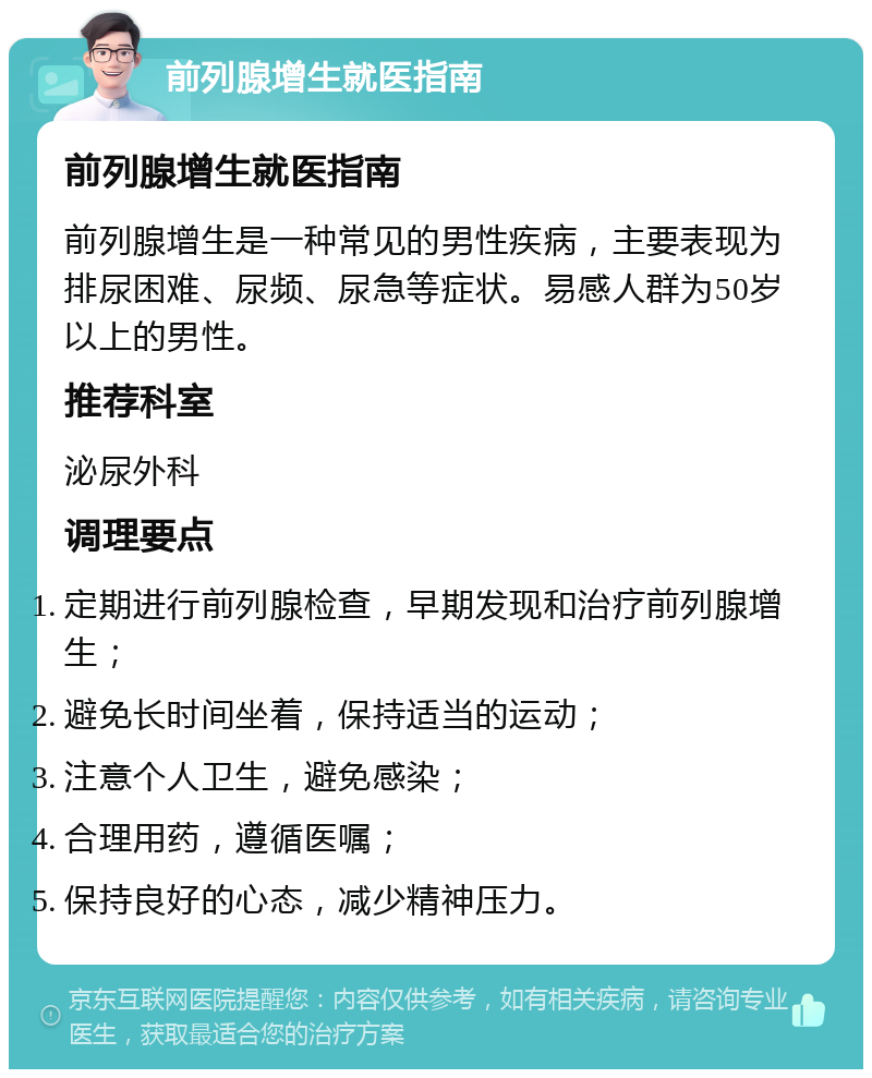 前列腺增生就医指南 前列腺增生就医指南 前列腺增生是一种常见的男性疾病，主要表现为排尿困难、尿频、尿急等症状。易感人群为50岁以上的男性。 推荐科室 泌尿外科 调理要点 定期进行前列腺检查，早期发现和治疗前列腺增生； 避免长时间坐着，保持适当的运动； 注意个人卫生，避免感染； 合理用药，遵循医嘱； 保持良好的心态，减少精神压力。