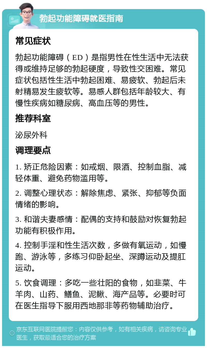 勃起功能障碍就医指南 常见症状 勃起功能障碍（ED）是指男性在性生活中无法获得或维持足够的勃起硬度，导致性交困难。常见症状包括性生活中勃起困难、易疲软、勃起后未射精易发生疲软等。易感人群包括年龄较大、有慢性疾病如糖尿病、高血压等的男性。 推荐科室 泌尿外科 调理要点 1. 矫正危险因素：如戒烟、限酒、控制血脂、减轻体重、避免药物滥用等。 2. 调整心理状态：解除焦虑、紧张、抑郁等负面情绪的影响。 3. 和谐夫妻感情：配偶的支持和鼓励对恢复勃起功能有积极作用。 4. 控制手淫和性生活次数，多做有氧运动，如慢跑、游泳等，多练习仰卧起坐、深蹲运动及提肛运动。 5. 饮食调理：多吃一些壮阳的食物，如韭菜、牛羊肉、山药、鳝鱼、泥鳅、海产品等。必要时可在医生指导下服用西地那非等药物辅助治疗。