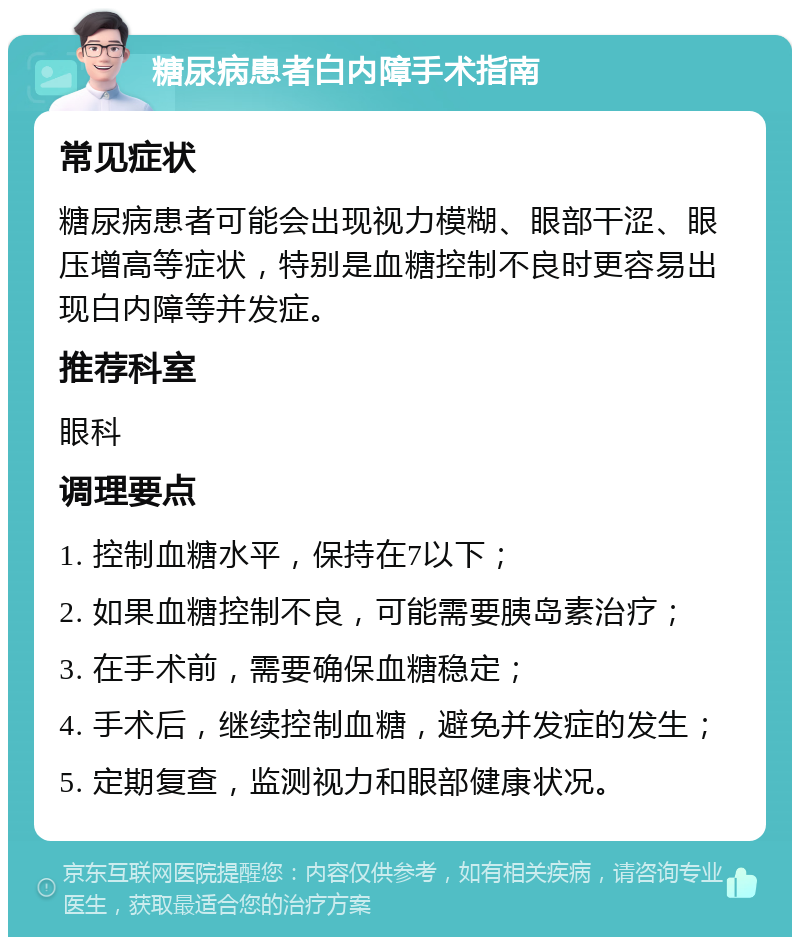 糖尿病患者白内障手术指南 常见症状 糖尿病患者可能会出现视力模糊、眼部干涩、眼压增高等症状，特别是血糖控制不良时更容易出现白内障等并发症。 推荐科室 眼科 调理要点 1. 控制血糖水平，保持在7以下； 2. 如果血糖控制不良，可能需要胰岛素治疗； 3. 在手术前，需要确保血糖稳定； 4. 手术后，继续控制血糖，避免并发症的发生； 5. 定期复查，监测视力和眼部健康状况。