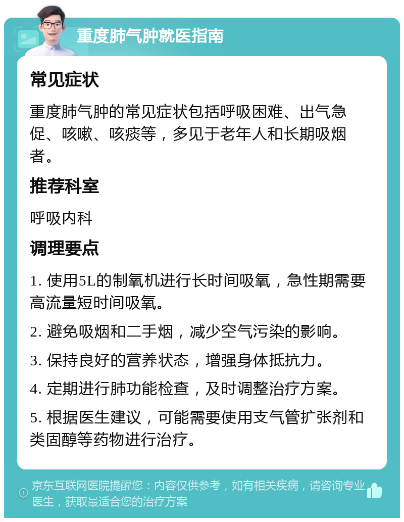 重度肺气肿就医指南 常见症状 重度肺气肿的常见症状包括呼吸困难、出气急促、咳嗽、咳痰等，多见于老年人和长期吸烟者。 推荐科室 呼吸内科 调理要点 1. 使用5L的制氧机进行长时间吸氧，急性期需要高流量短时间吸氧。 2. 避免吸烟和二手烟，减少空气污染的影响。 3. 保持良好的营养状态，增强身体抵抗力。 4. 定期进行肺功能检查，及时调整治疗方案。 5. 根据医生建议，可能需要使用支气管扩张剂和类固醇等药物进行治疗。