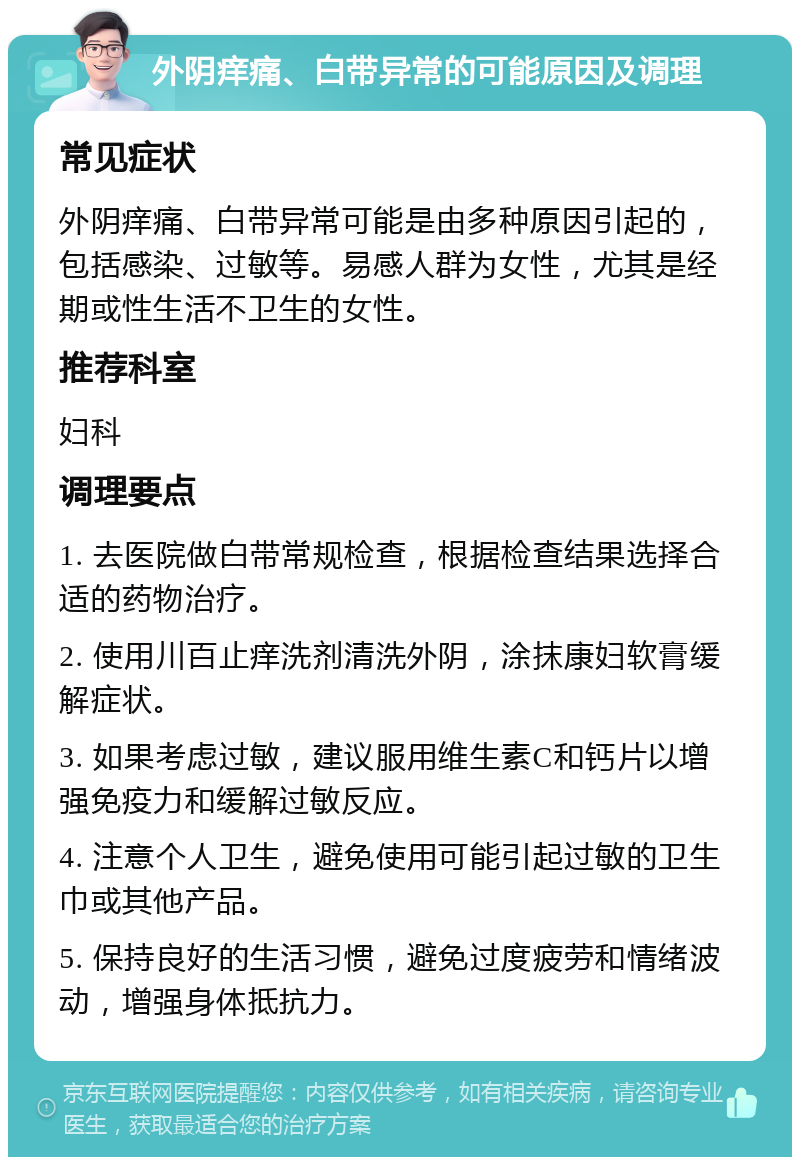 外阴痒痛、白带异常的可能原因及调理 常见症状 外阴痒痛、白带异常可能是由多种原因引起的，包括感染、过敏等。易感人群为女性，尤其是经期或性生活不卫生的女性。 推荐科室 妇科 调理要点 1. 去医院做白带常规检查，根据检查结果选择合适的药物治疗。 2. 使用川百止痒洗剂清洗外阴，涂抹康妇软膏缓解症状。 3. 如果考虑过敏，建议服用维生素C和钙片以增强免疫力和缓解过敏反应。 4. 注意个人卫生，避免使用可能引起过敏的卫生巾或其他产品。 5. 保持良好的生活习惯，避免过度疲劳和情绪波动，增强身体抵抗力。