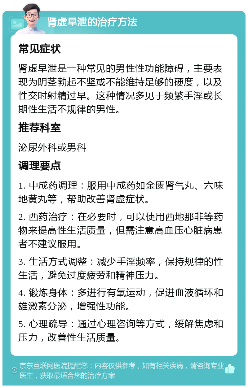 肾虚早泄的治疗方法 常见症状 肾虚早泄是一种常见的男性性功能障碍，主要表现为阴茎勃起不坚或不能维持足够的硬度，以及性交时射精过早。这种情况多见于频繁手淫或长期性生活不规律的男性。 推荐科室 泌尿外科或男科 调理要点 1. 中成药调理：服用中成药如金匮肾气丸、六味地黄丸等，帮助改善肾虚症状。 2. 西药治疗：在必要时，可以使用西地那非等药物来提高性生活质量，但需注意高血压心脏病患者不建议服用。 3. 生活方式调整：减少手淫频率，保持规律的性生活，避免过度疲劳和精神压力。 4. 锻炼身体：多进行有氧运动，促进血液循环和雄激素分泌，增强性功能。 5. 心理疏导：通过心理咨询等方式，缓解焦虑和压力，改善性生活质量。