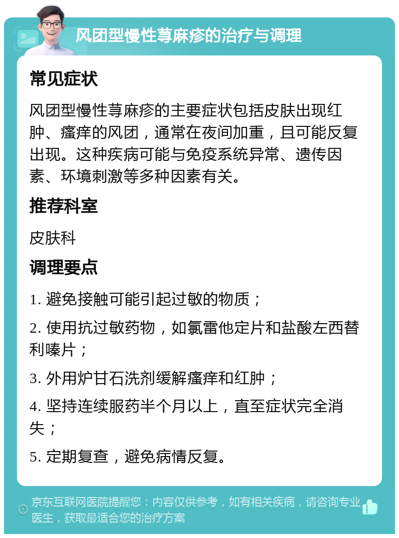 风团型慢性荨麻疹的治疗与调理 常见症状 风团型慢性荨麻疹的主要症状包括皮肤出现红肿、瘙痒的风团，通常在夜间加重，且可能反复出现。这种疾病可能与免疫系统异常、遗传因素、环境刺激等多种因素有关。 推荐科室 皮肤科 调理要点 1. 避免接触可能引起过敏的物质； 2. 使用抗过敏药物，如氯雷他定片和盐酸左西替利嗪片； 3. 外用炉甘石洗剂缓解瘙痒和红肿； 4. 坚持连续服药半个月以上，直至症状完全消失； 5. 定期复查，避免病情反复。