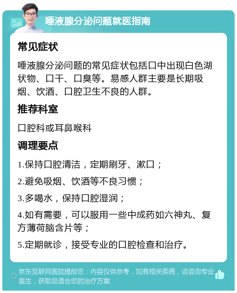 唾液腺分泌问题就医指南 常见症状 唾液腺分泌问题的常见症状包括口中出现白色湖状物、口干、口臭等。易感人群主要是长期吸烟、饮酒、口腔卫生不良的人群。 推荐科室 口腔科或耳鼻喉科 调理要点 1.保持口腔清洁，定期刷牙、漱口； 2.避免吸烟、饮酒等不良习惯； 3.多喝水，保持口腔湿润； 4.如有需要，可以服用一些中成药如六神丸、复方薄荷脑含片等； 5.定期就诊，接受专业的口腔检查和治疗。