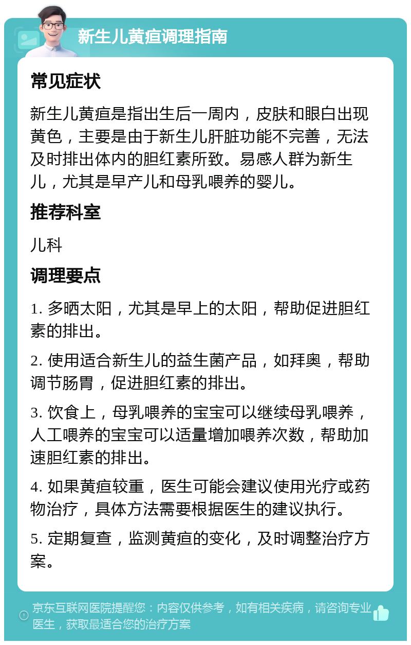 新生儿黄疸调理指南 常见症状 新生儿黄疸是指出生后一周内，皮肤和眼白出现黄色，主要是由于新生儿肝脏功能不完善，无法及时排出体内的胆红素所致。易感人群为新生儿，尤其是早产儿和母乳喂养的婴儿。 推荐科室 儿科 调理要点 1. 多晒太阳，尤其是早上的太阳，帮助促进胆红素的排出。 2. 使用适合新生儿的益生菌产品，如拜奥，帮助调节肠胃，促进胆红素的排出。 3. 饮食上，母乳喂养的宝宝可以继续母乳喂养，人工喂养的宝宝可以适量增加喂养次数，帮助加速胆红素的排出。 4. 如果黄疸较重，医生可能会建议使用光疗或药物治疗，具体方法需要根据医生的建议执行。 5. 定期复查，监测黄疸的变化，及时调整治疗方案。