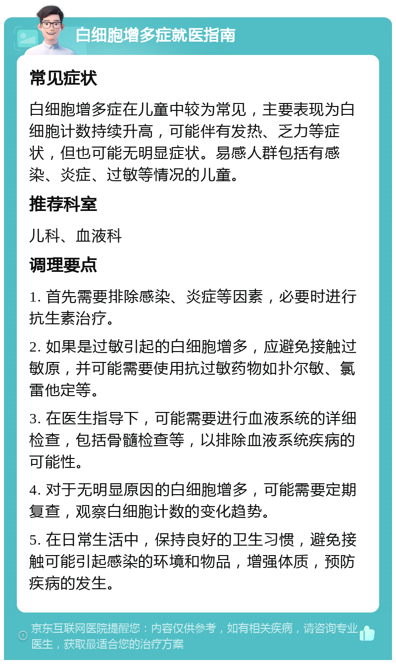 白细胞增多症就医指南 常见症状 白细胞增多症在儿童中较为常见，主要表现为白细胞计数持续升高，可能伴有发热、乏力等症状，但也可能无明显症状。易感人群包括有感染、炎症、过敏等情况的儿童。 推荐科室 儿科、血液科 调理要点 1. 首先需要排除感染、炎症等因素，必要时进行抗生素治疗。 2. 如果是过敏引起的白细胞增多，应避免接触过敏原，并可能需要使用抗过敏药物如扑尔敏、氯雷他定等。 3. 在医生指导下，可能需要进行血液系统的详细检查，包括骨髓检查等，以排除血液系统疾病的可能性。 4. 对于无明显原因的白细胞增多，可能需要定期复查，观察白细胞计数的变化趋势。 5. 在日常生活中，保持良好的卫生习惯，避免接触可能引起感染的环境和物品，增强体质，预防疾病的发生。